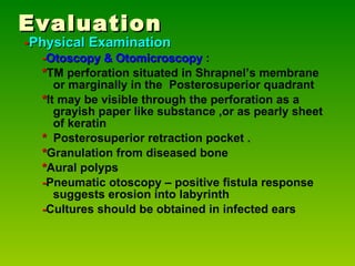 Evaluation - Physical Examination - Otoscopy & Otomicroscopy  : * TM perforation situated in Shrapnel’s membrane or marginally in the  Posterosuperior quadrant * It may be visible through the perforation as a grayish paper like substance ,or as pearly sheet of keratin  *   Posterosuperior retraction pocket . * Granulation from diseased bone * Aural polyps - Pneumatic otoscopy – positive fistula response suggests erosion into labyrinth - Cultures should be obtained in infected ears 