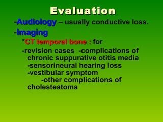 Evaluation - Audiology  – usually conductive loss. - Imaging   * CT temporal bone   :  for  -revision cases  -complications of chronic suppurative otitis media  -sensorineural hearing loss  -vestibular symptom  -other complications of cholesteatoma 