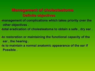 Management of cholesteatoma Definite objectives - management of complications which takes priority over the  other objectives . - total eradication of cholesteatoma to obtain a safe , dry ear .  - to restoration or maintaining the functional capacity of the  ear , the hearing . - is to maintain a normal anatomic appearance of the ear if  Possible . 