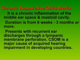 Chronic Suppurative Otitis Media It is a chronic inflammation of the middle ear space & mastoid cavity. Duration is from 6 weeks - 3 months or more.  Presents with recurrent ear discharges through a tympanic membrane perforation. CSOM is a major cause of acquired hearing impairment in developing countries. 