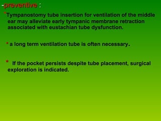 - preventive  :  * Tympanostomy tube insertion for ventilation of the middle ear may alleviate early tympanic membrane retraction associated with eustachian tube dysfunction. *  a long term ventilation tube is often necessary .   *  If the pocket persists despite tube placement, surgical exploration is indicated. 