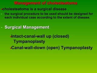Management of cholesteatoma - cholesteatoma is a surgical disease . the surgical procedure to be used should be designed for each individual case according to the extent of disease.   Surgical Management - Intact-canal-wall up (closed) Tympanoplasty - Canal-wall-down (open) Tympanoplasty  