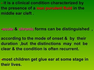 -  it is a clinical condition characterized by  the presence of a  non purulent fluid  in the  middle ear cleft . - acute  &  chronic  forms can be distinguished  ,  according to the mode of onset &  by  their  duration  ,but  the distinctions  may  not  be  clear & the condition is often recurrent.  - most children get glue ear at some stage in their lives. 