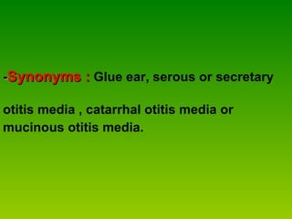 - Synonyms :   Glue ear, serous or secretary  otitis media , catarrhal otitis media or  mucinous otitis media. 
