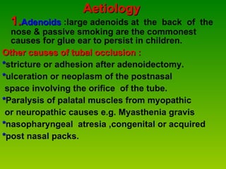 Aetiology  1. Adenoids  :large adenoids at  the  back  of  the nose & passive smoking are the commonest causes for glue ear to persist in children.   Other causes of tubal occlusion : * stricture or adhesion after adenoidectomy. * ulceration or neoplasm of the postnasal  space involving the orifice  of the tube. * Paralysis of palatal muscles from myopathic or neuropathic causes e.g. Myasthenia gravis * nasopharyngeal  atresia ,congenital or acquired * post nasal packs. 