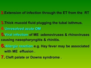 2. Extension of infection through the ET from the  RT  3. Thick mucoid fluid plugging the tubal isthmus.   4. Unresolved acute OM 5. Viral   infection  of ME :adenoviruses & rhinoviruses  causing nasopharyngitis & rhinitis. 6. Allergic reaction  e.g. Hay fever may be associated with ME  effusion .   7.  Cleft palate or Downs syndrome . 