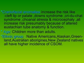* Craniofacial anomalies   increase the risk like :cleft lip or palate ,downs syndrome ,cri-du-chat syndrome ,choanal atresia & microcephaly ,all increase risk presumably because of altered eustachian tube anatomy & function. *  Age:   Children more than adults. * Ethnic group  :   Native Americans,Alaskan,Green-land,Australian aborigines,New Zealand natives all have higher incidence of CSOM.  