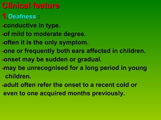 Clinical feature 1. Deafness  :  - conductive in type. - of mild to moderate degree. - often it is the only symptom. - one or frequently both ears affected in children. - onset may be sudden or gradual. - may be unrecognised for a long period in young  children. - adult often refer the onset to a recent cold or even to one acquired months previously.  