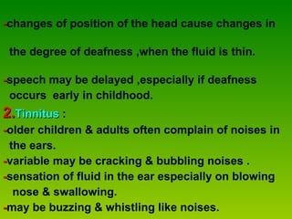 - changes of position of the head cause changes in  the degree of deafness ,when the fluid is thin.  - speech may be delayed ,especially if deafness  occurs  early in childhood. 2. Tinnitus  :  - older children & adults often complain of noises in the ears. - variable may be cracking & bubbling noises . - sensation of fluid in the ear especially on blowing  nose & swallowing. - may be buzzing & whistling like noises. 