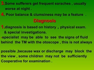 3. Some   sufferers get frequent earaches , usually  worse at night . 4.  Poor balance & clumsiness may be a feature  .  Diagnosis 1. diagnosis   is based on history  ,  physical exam.  & special investigations. - specialist  may be  able  to  see  the signs of fluid  behind  the TM with the otoscope , this is not always  possible ,because wax or discharge  may  block  the  the view , some children  may not  be  sufficiently Cooperative for examination .  