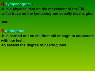 4. Tympanogram   : - it is a physical test on the movement of the TM .  - a flat trace on the tympanogram usually means glue  ear.  5. Audiogram  :  - it is carried out on children old enough to cooperate  with the test . - to assess the degree of hearing loss . 