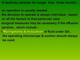 - if deafness persists for longer  than  three months  ,  an operation is usually needed . - the decision to operate is always individual , based  on all the factors in that particular case. - surgical measures may be necessary if the effusion  persists , which include : 1. Myringotomy   & evacuation  of fluid under GA ,  the operating microscope & suction should always  be used. 