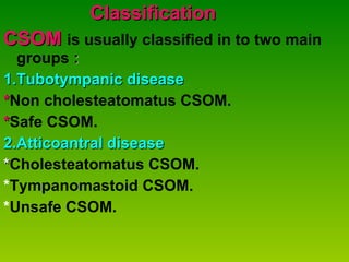 Classification CSOM  is usually classified in to two main  groups  : 1.Tubotympanic disease * Non cholesteatomatus CSOM. * Safe CSOM. 2.Atticoantral disease * Cholesteatomatus CSOM. * Tympanomastoid CSOM. * Unsafe CSOM. 