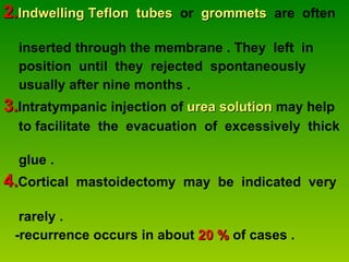 2. Indwelling Teflon  tubes   or  grommets   are  often  inserted through the membrane . They  left  in  position  until  they  rejected  spontaneously  usually after nine months . 3. Intratympanic injection of  urea solution  may help  to facilitate  the  evacuation  of  excessively  thick  glue . 4. Cortical  mastoidectomy  may  be  indicated  very  rarely . -recurrence occurs in about  20 %  of cases . 