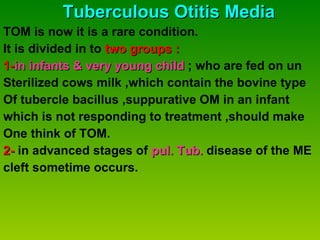 Tuberculous Otitis Media TOM is now it is a rare condition. It is divided in to  two groups : 1- in infants & very young child  ; who are fed on un Sterilized cows milk ,which contain the bovine type  Of tubercle bacillus ,suppurative OM in an infant  which is not responding to treatment ,should make  One think of TOM. 2-  in advanced stages of  pul. Tub.  disease of the ME  cleft sometime occurs. 