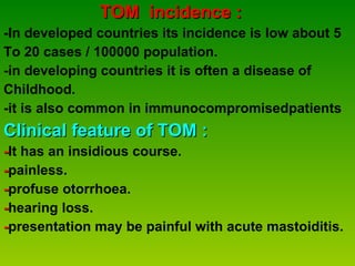 TOM  incidence : -In developed countries its incidence is low about 5  To 20 cases / 100000 population.  -in developing countries it is often a disease of  Childhood. -it is also common in immunocompromisedpatients Clinical feature of TOM : - It has an insidious course. - painless. - profuse otorrhoea. - hearing loss. - presentation may be painful with acute mastoiditis. 