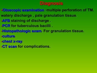Diagnosis  - Otoscopic examination  : multiple perforation of TM.  watery discharge , pale granulation tissue . - AFB   staining of discharge  . - PCR   for tuberculous bacilli . - Histopathologic exam .  For granulation tissue. - culture . - chest x-ray . - CT scan   for complications. 