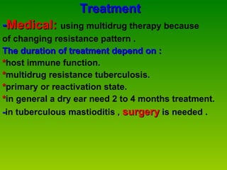 Treatment - Medical:  using multidrug therapy because  of changing resistance pattern . The duration of treatment depend on : * host immune function. * multidrug resistance tuberculosis. * primary or reactivation state. * in general a dry ear need 2 to 4 months treatment. - in tuberculous mastioditis  ,  surgery   is needed . 