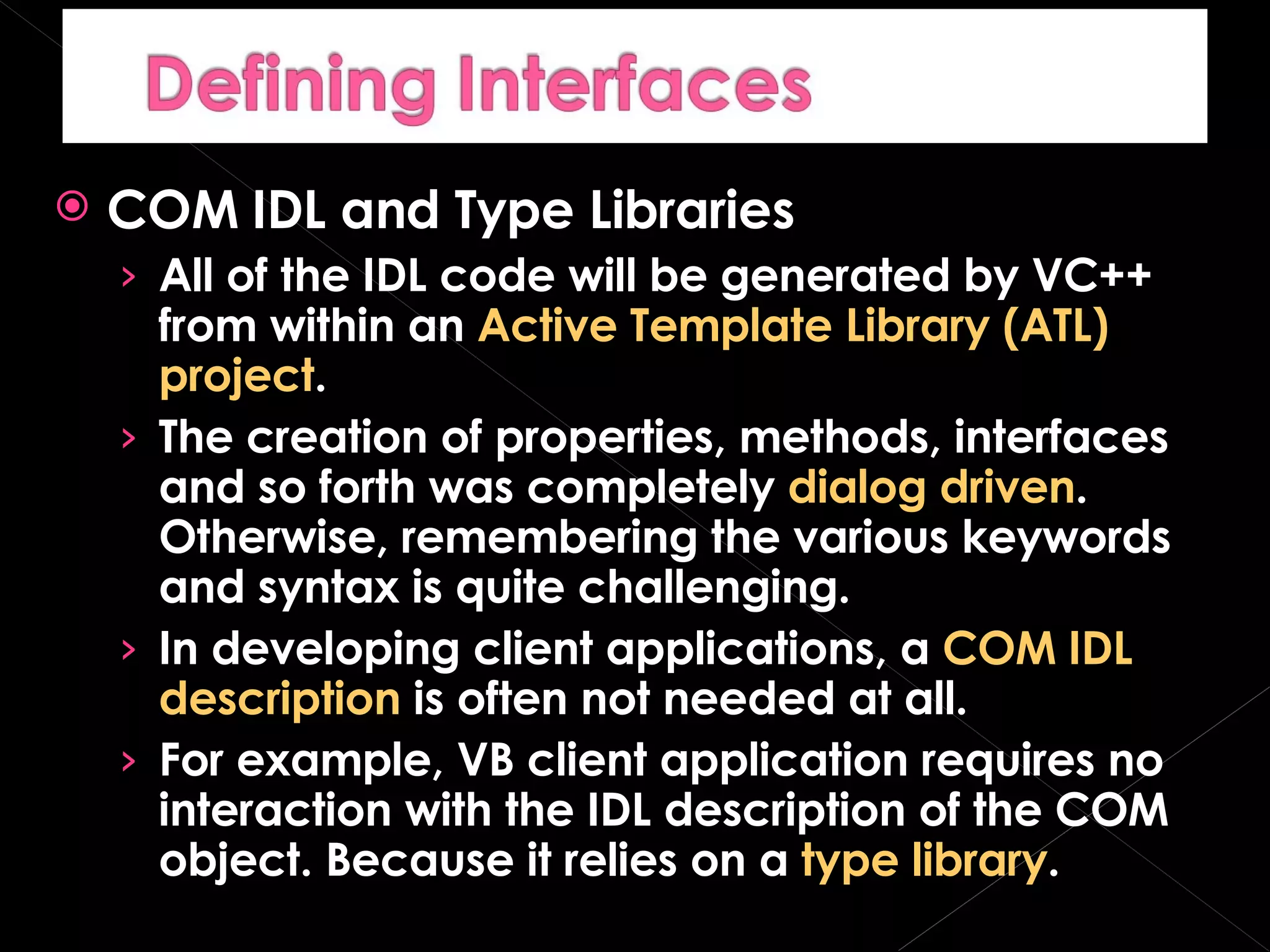 COM IDL and Type Libraries All of the IDL code will be generated by VC++ from within an  Active Template Library (ATL) project . The creation of properties, methods, interfaces and so forth was completely  dialog driven . Otherwise, remembering the various keywords and syntax is quite challenging. In developing client applications, a  COM IDL description  is often not needed at all. For example, VB client application requires no interaction with the IDL description of the COM object. Because it relies on a  type library . 
