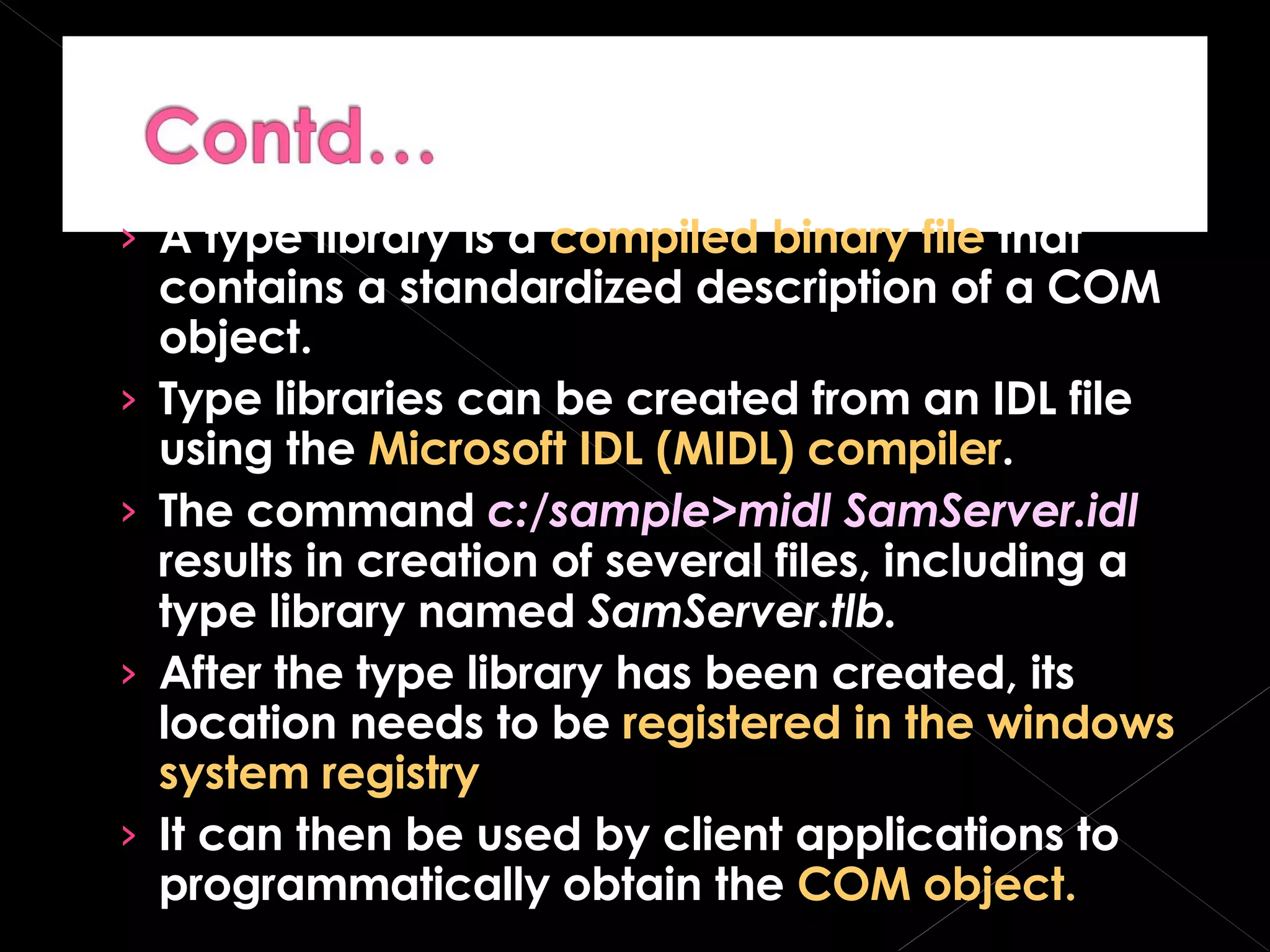 A type library is a  compiled binary file  that contains a standardized description of a COM object. Type libraries can be created from an IDL file using the  Microsoft IDL (MIDL) compiler . The command  c:/sample>midl SamServer.idl  results in creation of several files, including a type library named  SamServer.tlb. After the type library has been created, its location needs to be  registered in the windows system registry It can then be used by client applications to programmatically obtain the  COM object. 