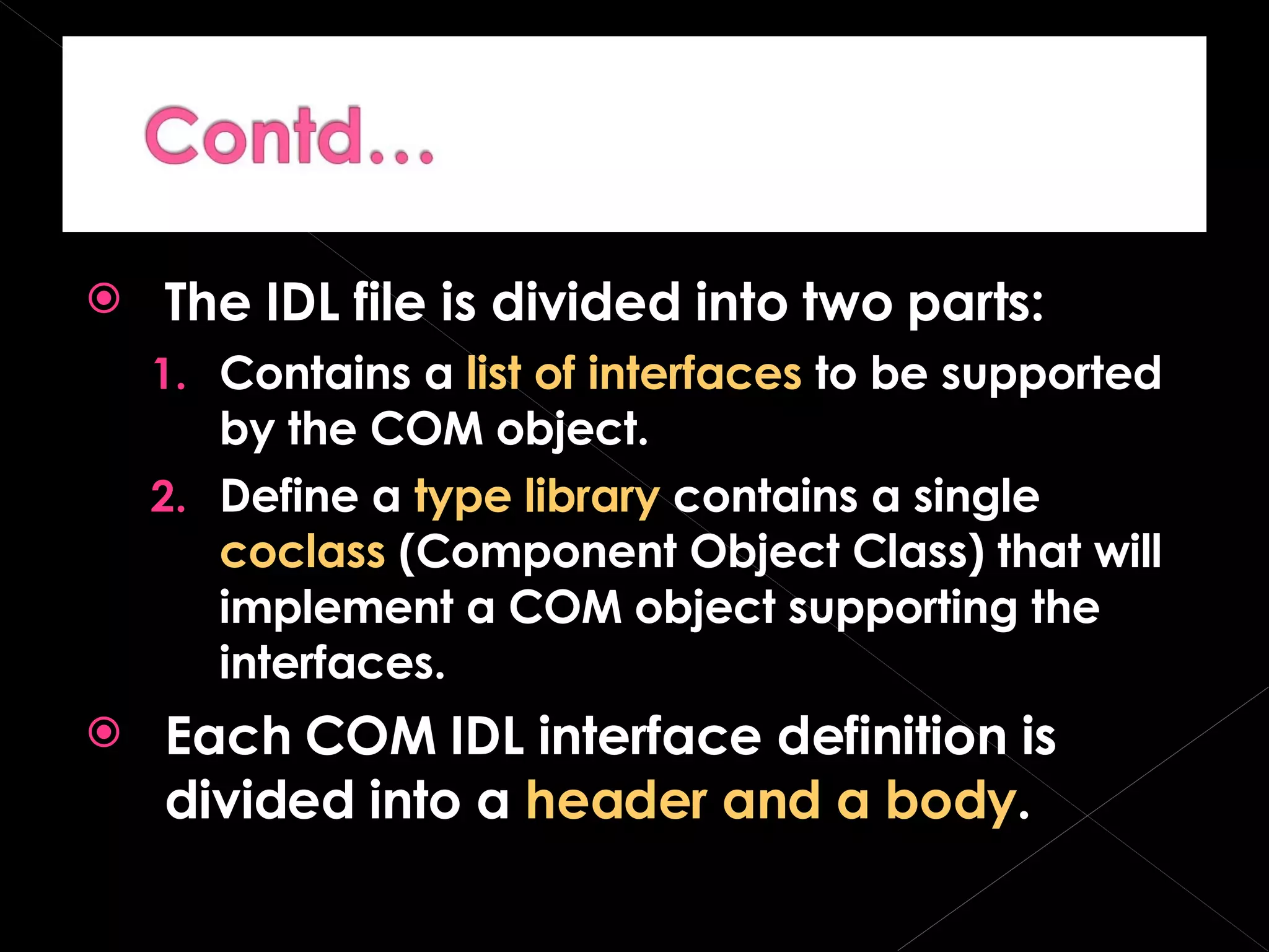 The IDL file is divided into two parts: Contains a  list of interfaces  to be supported by the COM object. Define a  type library  contains a single  coclass  (Component Object Class) that will implement a COM object supporting the interfaces. Each COM IDL interface definition is divided into a  header and a body . 