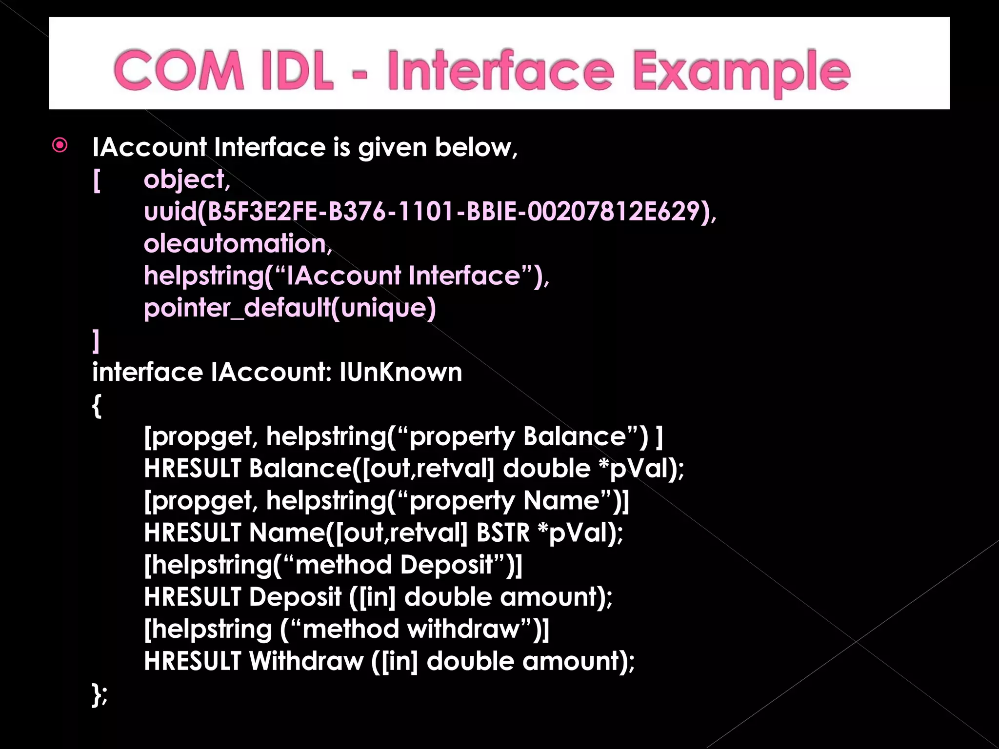 IAccount Interface is given below, [  object, uuid(B5F3E2FE-B376-1101-BBIE-00207812E629), oleautomation, helpstring(“IAccount Interface”), pointer_default(unique) ] interface IAccount: IUnKnown { [propget, helpstring(“property Balance”) ] HRESULT Balance([out,retval] double *pVal); [propget, helpstring(“property Name”)] HRESULT Name([out,retval] BSTR *pVal); [helpstring(“method Deposit”)] HRESULT Deposit ([in] double amount); [helpstring (“method withdraw”)] HRESULT Withdraw ([in] double amount); }; 