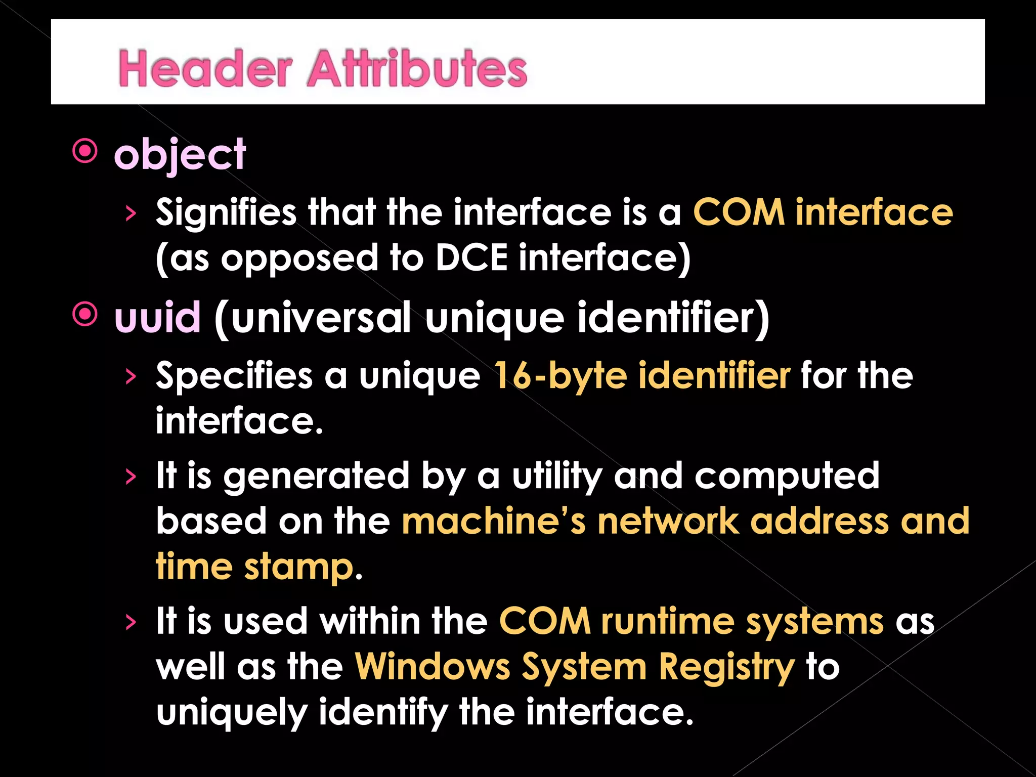 object Signifies that the interface is a  COM interface  (as opposed to DCE interface) uuid  (universal unique identifier) Specifies a unique  16-byte identifier  for the interface. It is generated by a utility and computed based on the  machine’s network address and time stamp . It is used within the  COM runtime systems  as well as the  Windows System Registry  to uniquely identify the interface. 