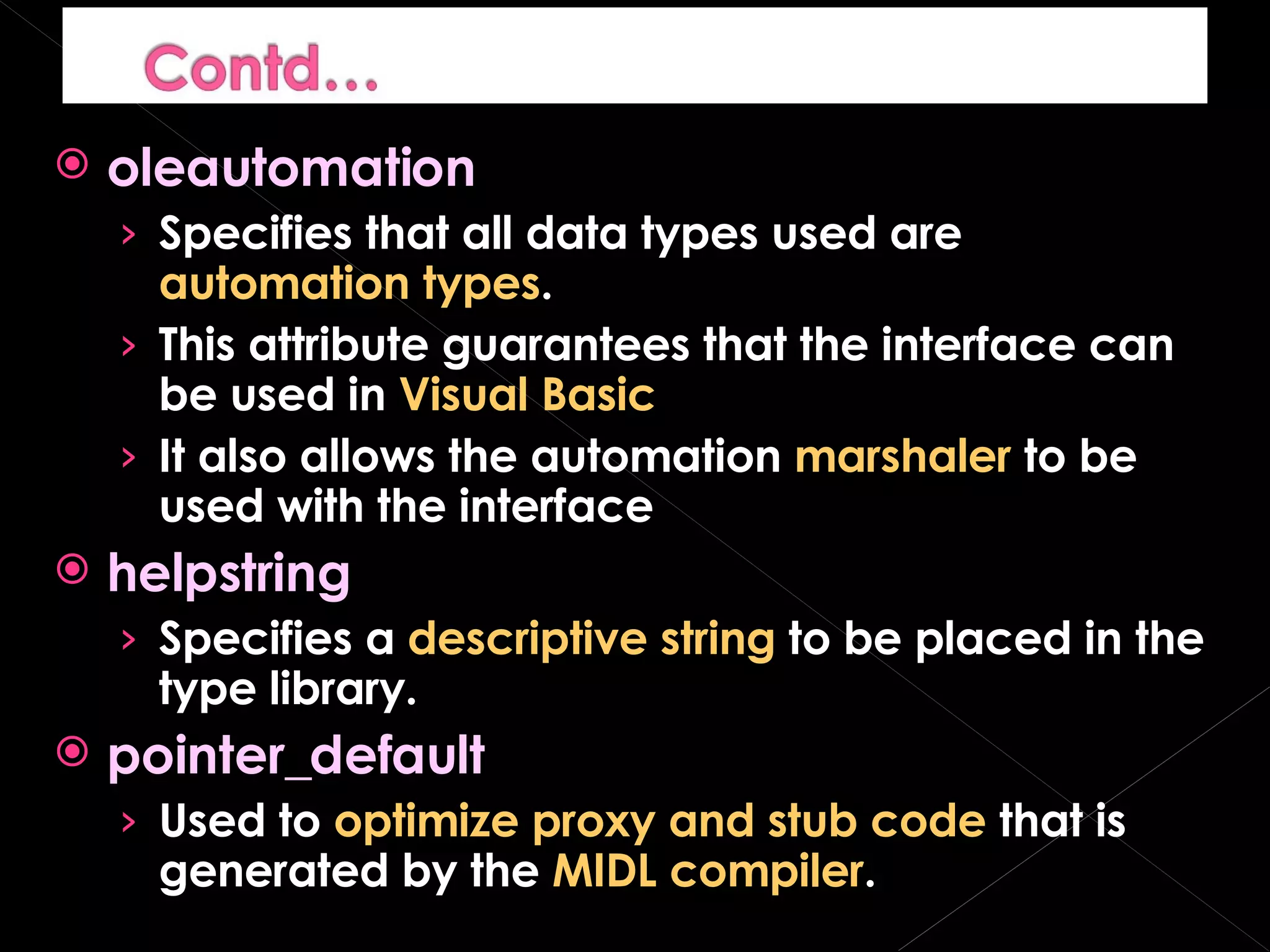oleautomation Specifies that all data types used are  automation types . This attribute guarantees that the interface can be used in  Visual Basic It also allows the automation  marshaler  to be used with the interface helpstring Specifies a  descriptive string  to be placed in the type library. pointer_default Used to  optimize proxy and stub code  that is generated by the  MIDL compiler . 