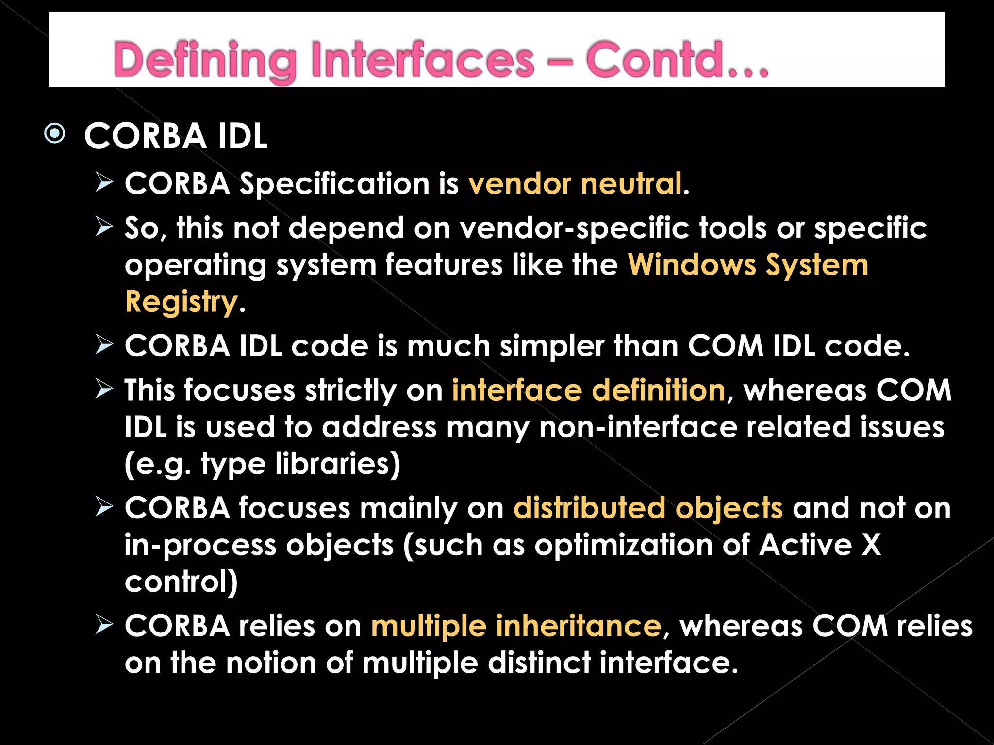 CORBA IDL CORBA Specification is  vendor neutral . So, this not depend on vendor-specific tools or specific operating system features like the  Windows System Registry . CORBA IDL code is much simpler than COM IDL code. This focuses strictly on  interface definition , whereas COM IDL is used to address many non-interface related issues (e.g. type libraries) CORBA focuses mainly on  distributed objects  and not on in-process objects (such as optimization of Active X control) CORBA relies on  multiple inheritance , whereas COM relies on the notion of multiple distinct interface. 