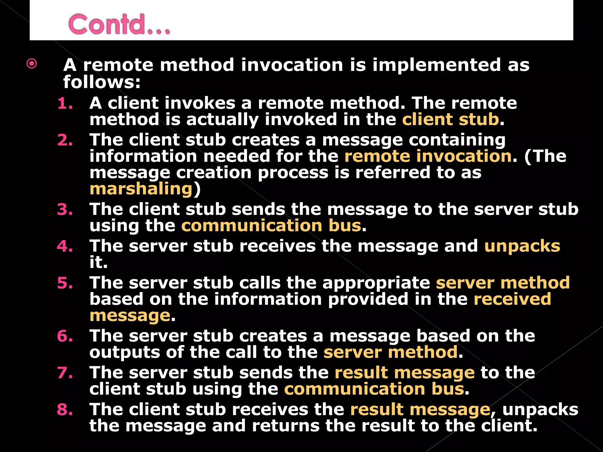 A remote method invocation is implemented as follows: A client invokes a remote method. The remote method is actually invoked in the  client stub . The client stub creates a message containing information needed for the  remote invocation . (The message creation process is referred to as  marshaling ) The client stub sends the message to the server stub using the  communication bus . The server stub receives the message and  unpacks  it. The server stub calls the appropriate  server method  based on the information provided in the  received message . The server stub creates a message based on the outputs of the call to the  server method . The server stub sends the  result message  to the client stub using the  communication bus . The client stub receives the  result message , unpacks the message and returns the result to the client. 