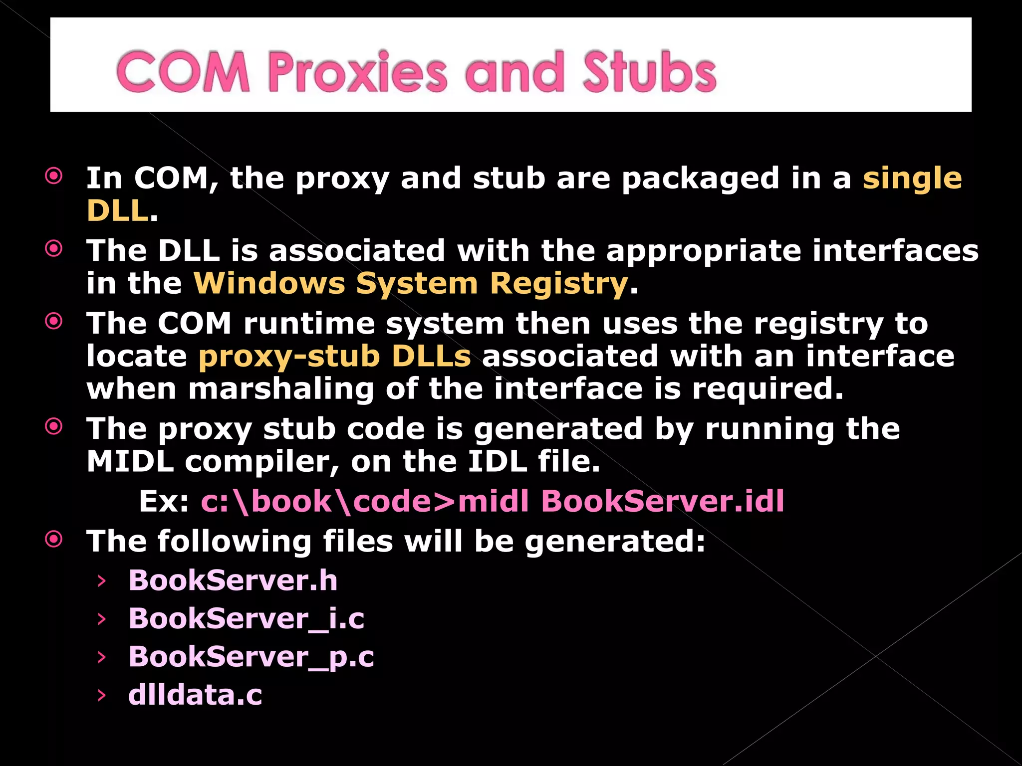 In COM, the proxy and stub are packaged in a  single DLL . The DLL is associated with the appropriate interfaces in the  Windows System Registry . The COM runtime system then uses the registry to locate  proxy-stub DLLs  associated with an interface when marshaling of the interface is required. The proxy stub code is generated by running the MIDL compiler, on the IDL file. Ex:  c:\book\code>midl BookServer.idl The following files will be generated: BookServer.h BookServer_i.c BookServer_p.c dlldata.c 