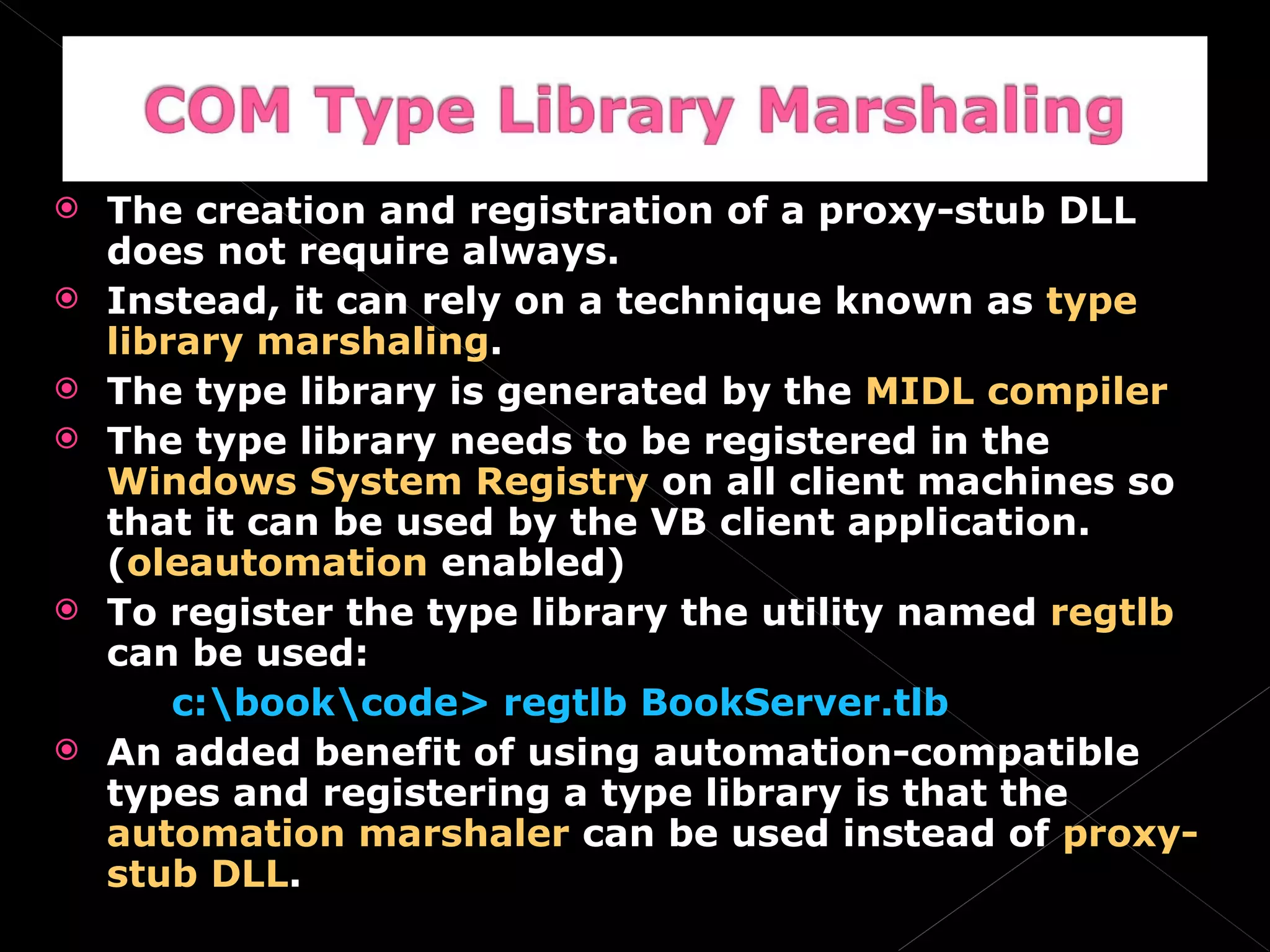 The creation and registration of a proxy-stub DLL does not require always. Instead, it can rely on a technique known as  type library marshaling . The type library is generated by the  MIDL compiler The type library needs to be registered in the  Windows System Registry  on all client machines so that it can be used by the VB client application. ( oleautomation  enabled) To register the type library the utility named  regtlb  can be used: c:\book\code> regtlb BookServer.tlb An added benefit of using automation-compatible types and registering a type library is that the  automation marshaler  can be used instead of  proxy-stub DLL . 