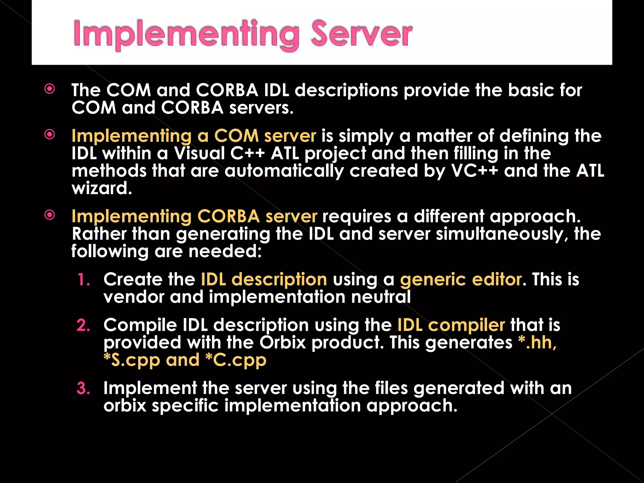 The COM and CORBA IDL descriptions provide the basic for COM and CORBA servers. Implementing a COM server  is simply a matter of defining the IDL within a Visual C++ ATL project and then filling in the methods that are automatically created by VC++ and the ATL wizard. Implementing CORBA server  requires a different approach. Rather than generating the IDL and server simultaneously, the following are needed: Create the  IDL description  using a  generic editor . This is vendor and implementation neutral Compile IDL description using the  IDL compiler  that is provided with the Orbix product. This generates  *.hh, *S.cpp and *C.cpp Implement the server using the files generated with an orbix specific implementation approach. 