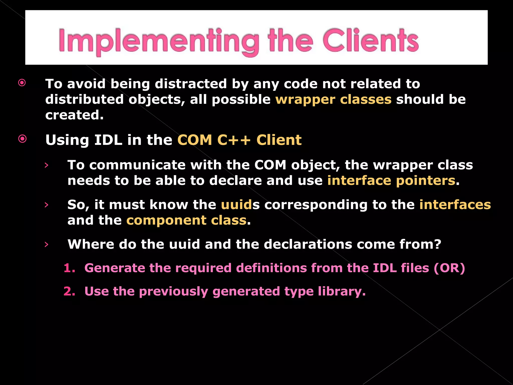 To avoid being distracted by any code not related to distributed objects, all possible  wrapper classes  should be created. Using IDL in the  COM C++ Client To communicate with the COM object, the wrapper class needs to be able to declare and use  interface pointers . So, it must know the  uuid s corresponding to the  interfaces  and the  component class . Where do the uuid and the declarations come from? Generate the required definitions from the IDL files (OR) Use the previously generated type library. 