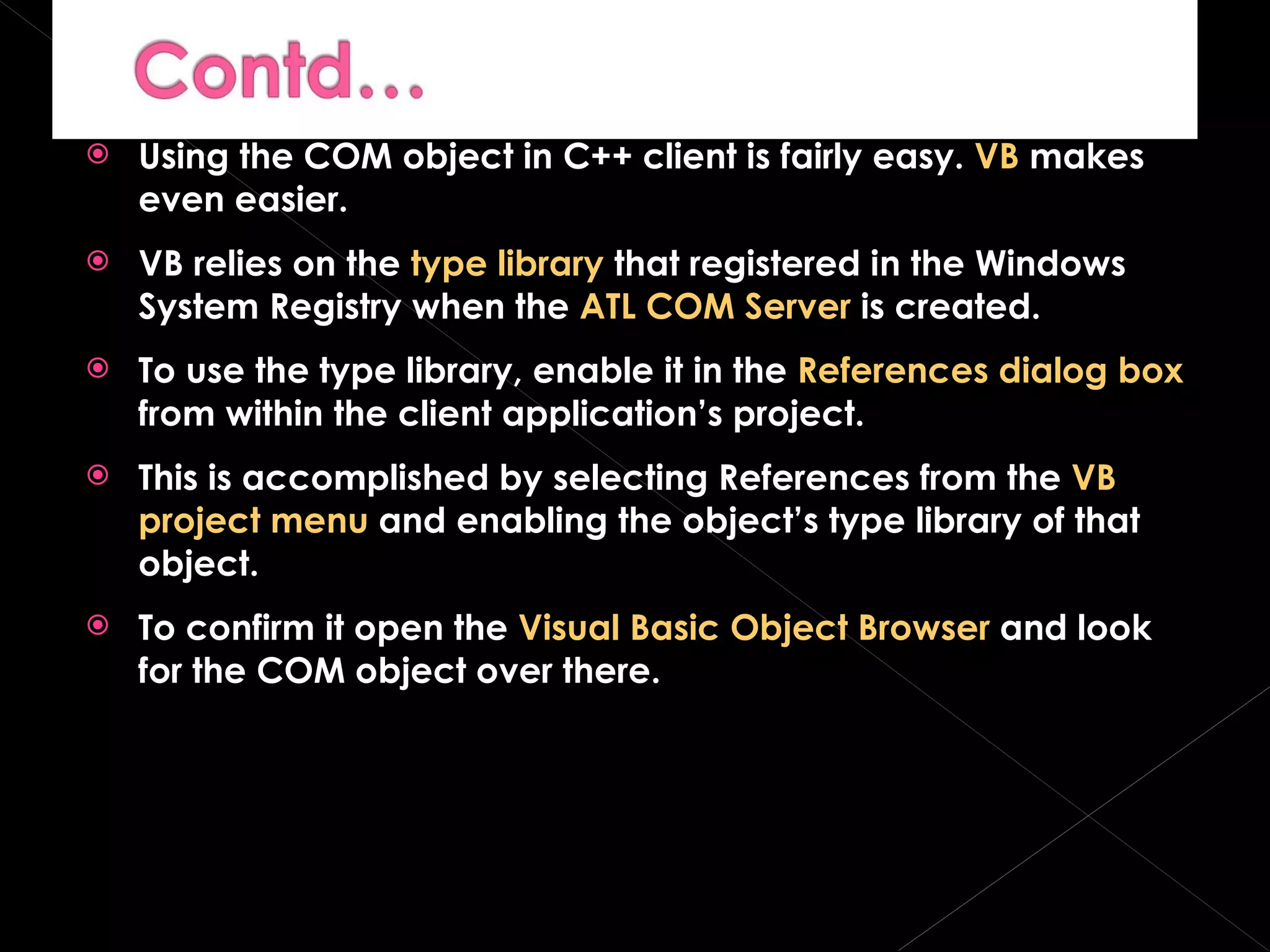 Using the COM object in C++ client is fairly easy.  VB  makes even easier. VB relies on the  type library  that registered in the Windows System Registry when the  ATL COM Server  is created. To use the type library, enable it in the  References dialog box  from within the client application’s project. This is accomplished by selecting References from the  VB project menu  and enabling the object’s type library of that object. To confirm it open the  Visual Basic Object Browser  and look for the COM object over there. 