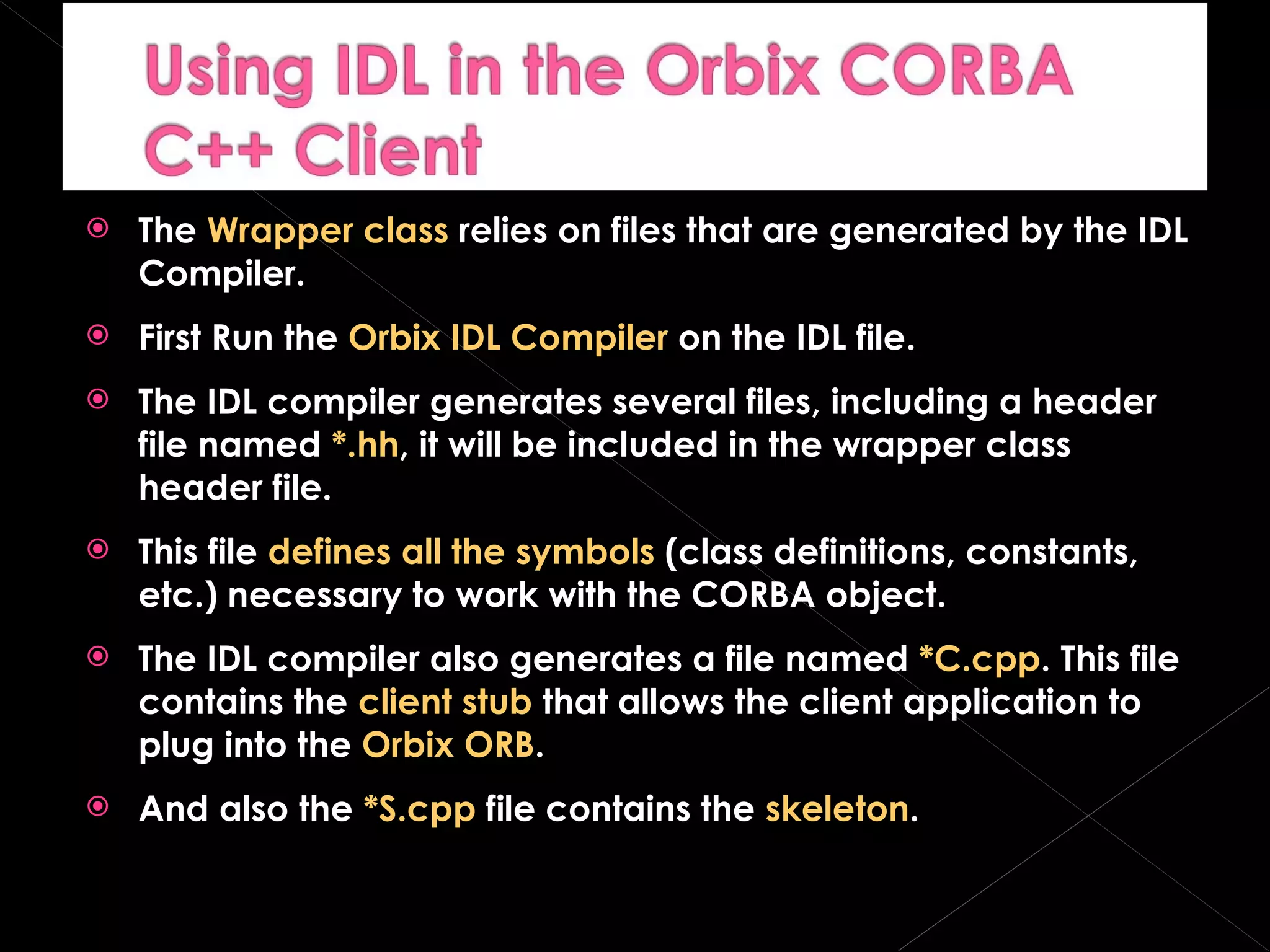 The  Wrapper class  relies on files that are generated by the IDL Compiler. First Run the  Orbix IDL Compiler  on the IDL file. The IDL compiler generates several files, including a header file named  *.hh , it will be included in the wrapper class header file. This file  defines all the symbols  (class definitions, constants, etc.) necessary to work with the CORBA object. The IDL compiler also generates a file named  *C.cpp . This file contains the  client stub  that allows the client application to plug into the  Orbix ORB . And also the  *S.cpp  file contains the  skeleton . 