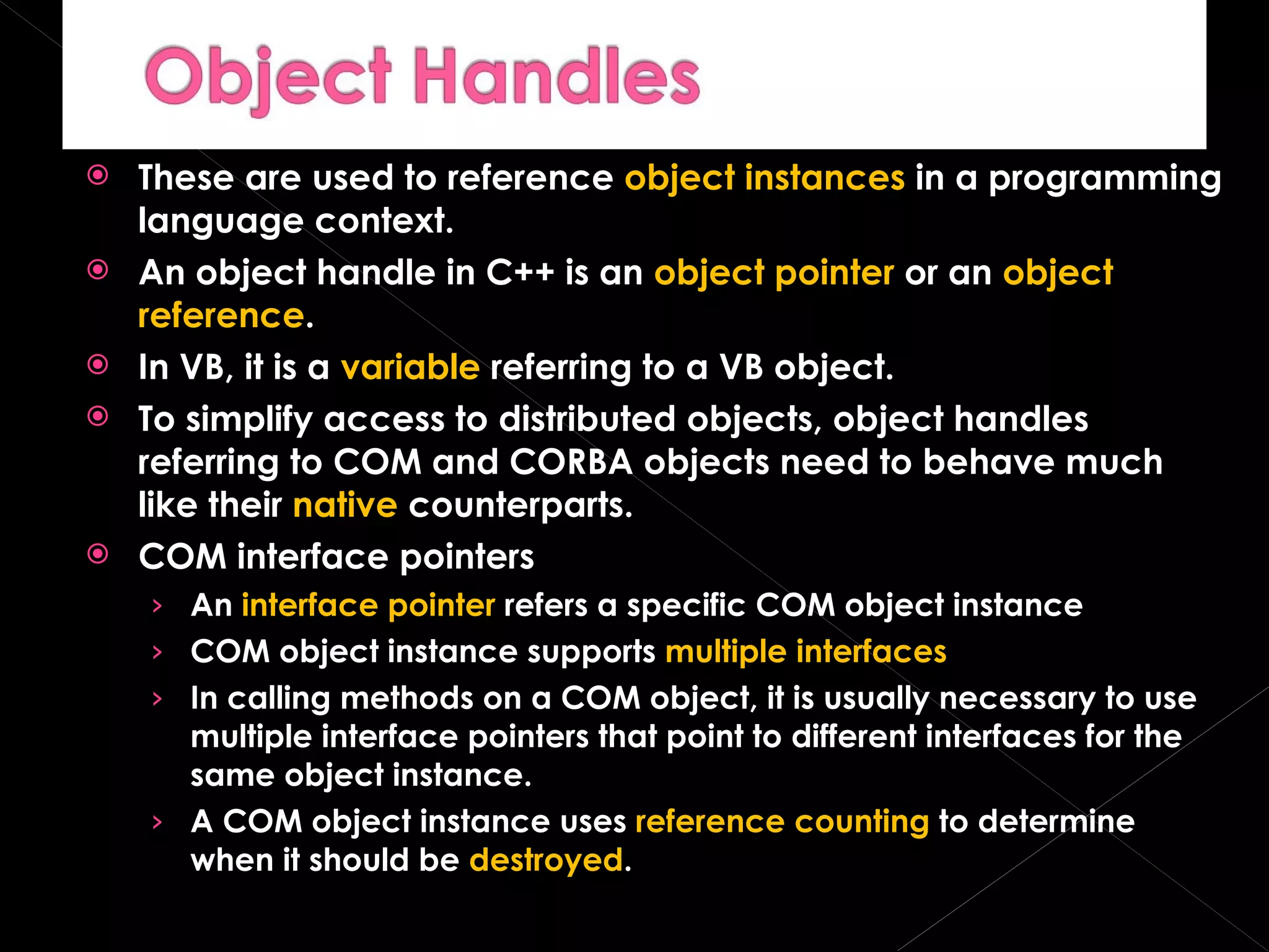 These are used to reference  object instances  in a programming language context. An object handle in C++ is an  object pointer  or an  object reference . In VB, it is a  variable  referring to a VB object. To simplify access to distributed objects, object handles referring to COM and CORBA objects need to behave much like their  native  counterparts. COM interface pointers An  interface pointer  refers a specific COM object instance COM object instance supports  multiple interfaces In calling methods on a COM object, it is usually necessary to use multiple interface pointers that point to different interfaces for the same object instance. A COM object instance uses  reference counting  to determine when it should be  destroyed . 