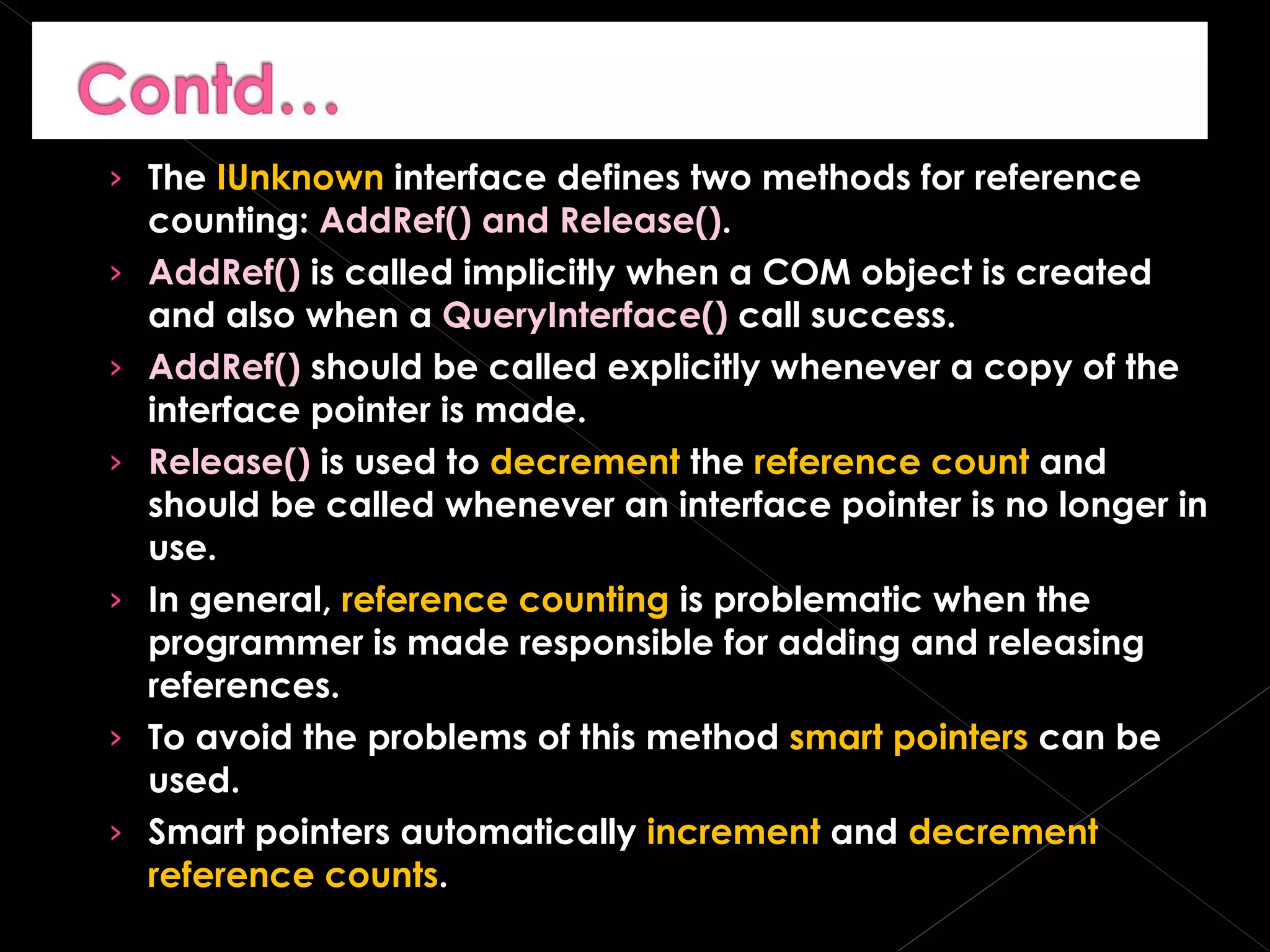 The  IUnknown  interface defines two methods for reference counting:  AddRef() and Release() . AddRef()  is called implicitly when a COM object is created and also when a  QueryInterface()  call success. AddRef()  should be called explicitly whenever a copy of the interface pointer is made. Release()  is used to  decrement  the  reference count  and should be called whenever an interface pointer is no longer in use. In general,  reference counting  is problematic when the programmer is made responsible for adding and releasing references. To avoid the problems of this method  smart pointers  can be used. Smart pointers automatically  increment  and  decrement   reference counts . 