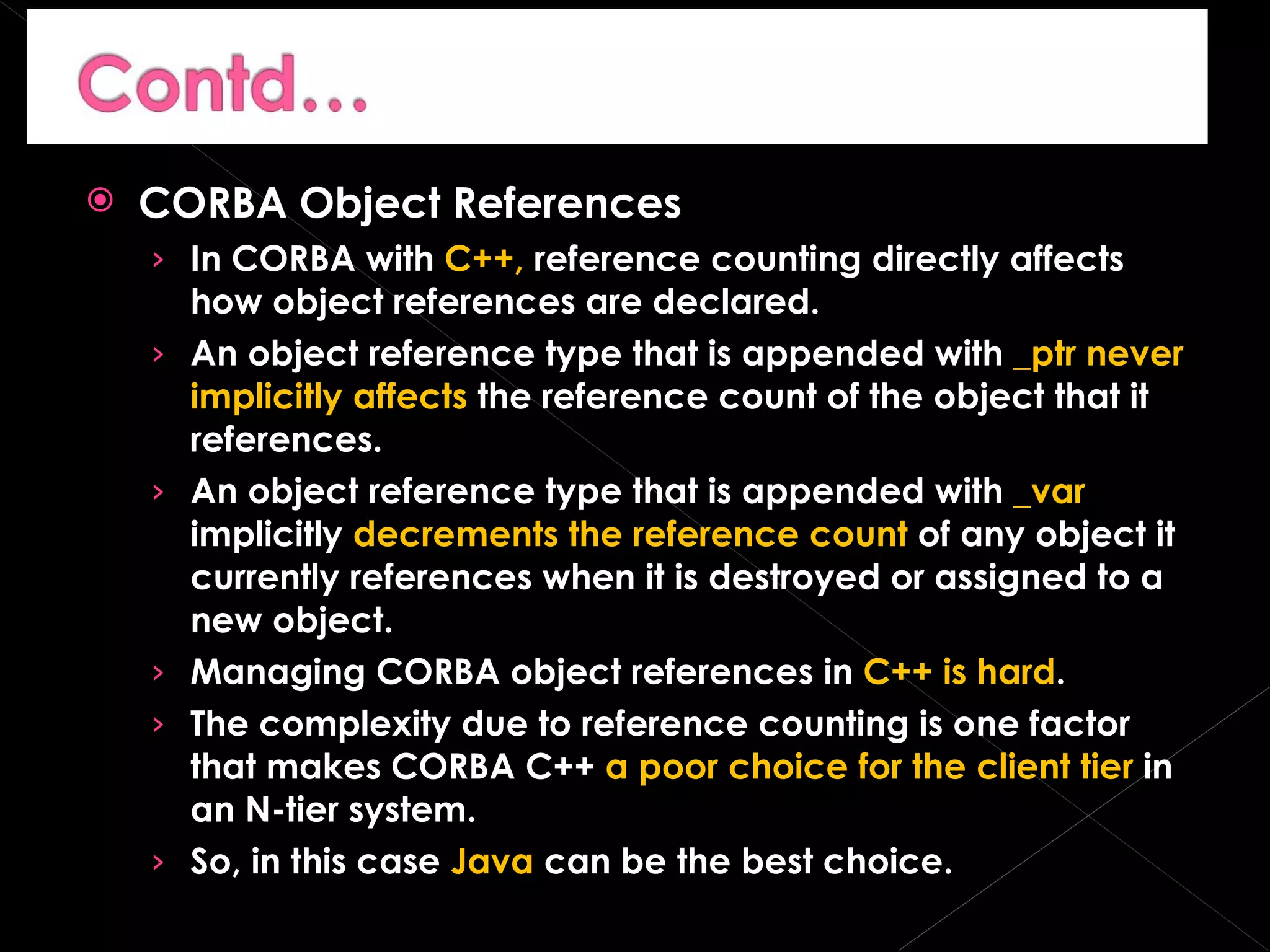 CORBA Object References In CORBA with  C++,  reference counting directly affects how object references are declared. An object reference type that is appended with  _ptr   never implicitly affects  the reference count of the object that it references. An object reference type that is appended with  _var  implicitly  decrements the reference count  of any object it currently references when it is destroyed or assigned to a new object. Managing CORBA object references in  C++ is hard . The complexity due to reference counting is one factor that makes CORBA C++  a poor choice for the client tier  in an N-tier system. So, in this case  Java  can be the best choice. 