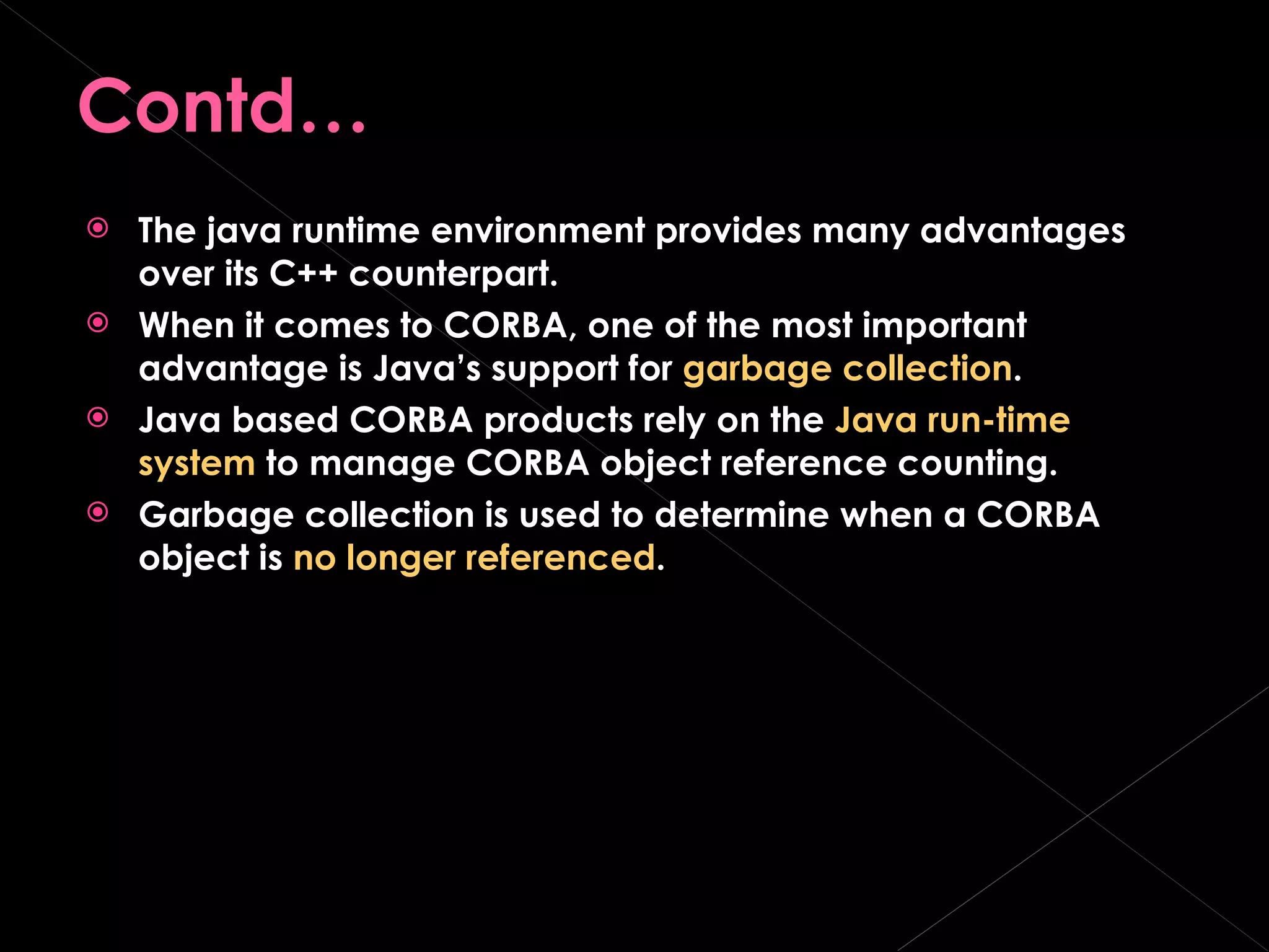 Contd… The java runtime environment provides many advantages over its C++ counterpart. When it comes to CORBA, one of the most important advantage is Java’s support for  garbage collection . Java based CORBA products rely on the  Java run-time system  to manage CORBA object reference counting. Garbage collection is used to determine when a CORBA object is  no longer referenced . 