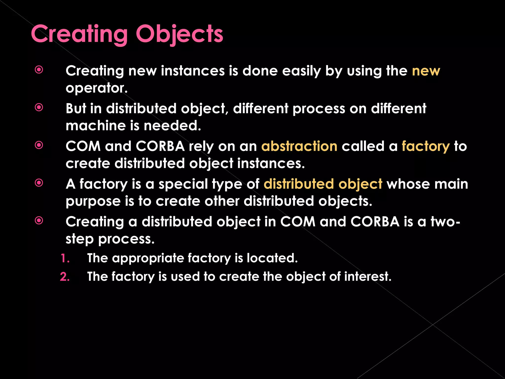 Creating Objects Creating new instances is done easily by using the  new  operator. But in distributed object, different process on different machine is needed. COM and CORBA rely on an  abstraction  called a  factory  to create distributed object instances. A factory is a special type of  distributed object  whose main purpose is to create other distributed objects. Creating a distributed object in COM and CORBA is a two-step process. The appropriate factory is located. The factory is used to create the object of interest. 