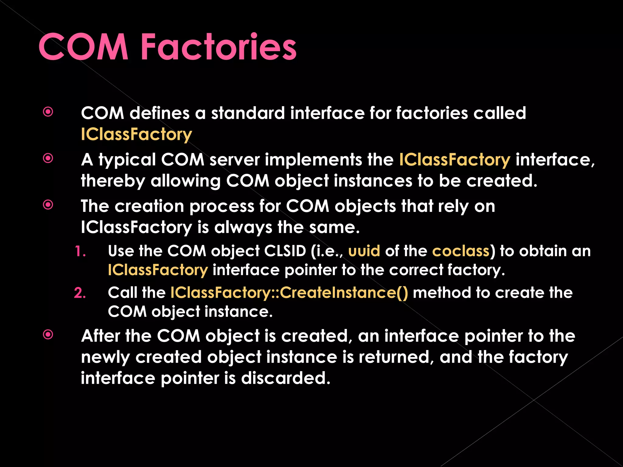 COM Factories COM defines a standard interface for factories called  IClassFactory A typical COM server implements the  IClassFactory  interface, thereby allowing COM object instances to be created. The creation process for COM objects that rely on IClassFactory is always the same. Use the COM object CLSID (i.e.,  uuid  of the  coclass ) to obtain an  IClassFactory  interface pointer to the correct factory. Call the  IClassFactory::CreateInstance()  method to create the COM object instance. After the COM object is created, an interface pointer to the newly created object instance is returned, and the factory interface pointer is discarded. 