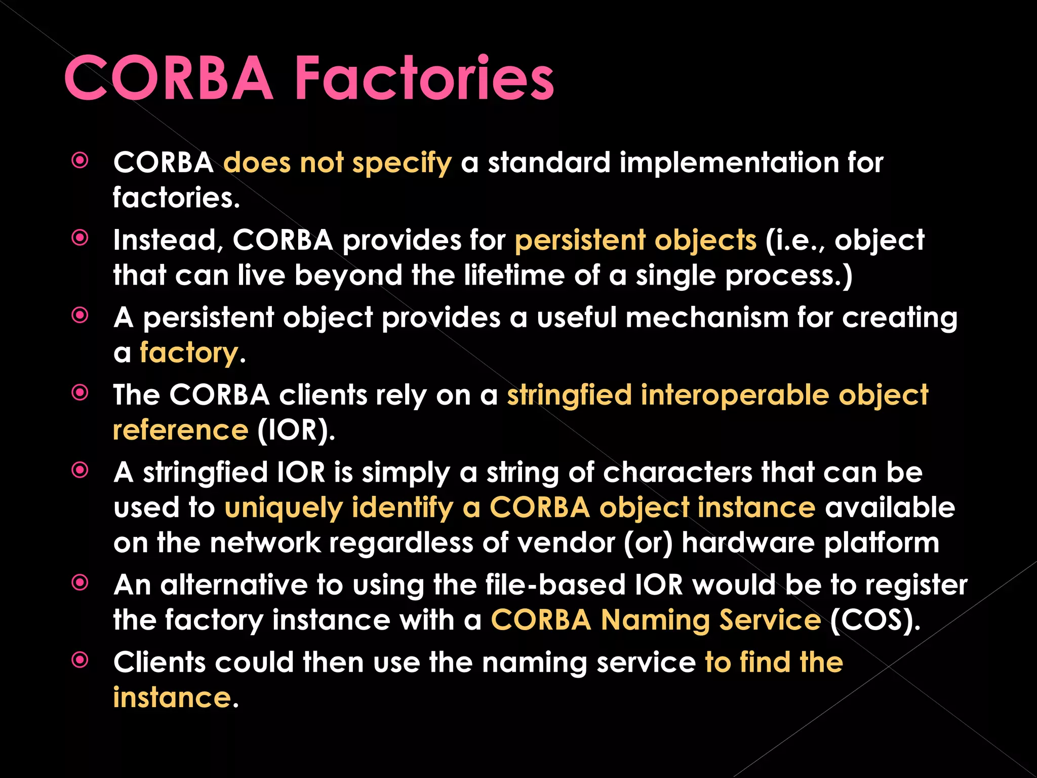 CORBA Factories CORBA  does not specify  a standard implementation for factories. Instead, CORBA provides for  persistent objects  (i.e., object that can live beyond the lifetime of a single process.) A persistent object provides a useful mechanism for creating a  factory . The CORBA clients rely on a  stringfied interoperable object reference  (IOR). A stringfied IOR is simply a string of characters that can be used to  uniquely identify a CORBA object instance  available on the network regardless of vendor (or) hardware platform An alternative to using the file-based IOR would be to register the factory instance with a  CORBA Naming Service  (COS).  Clients could then use the naming service  to find the instance .  