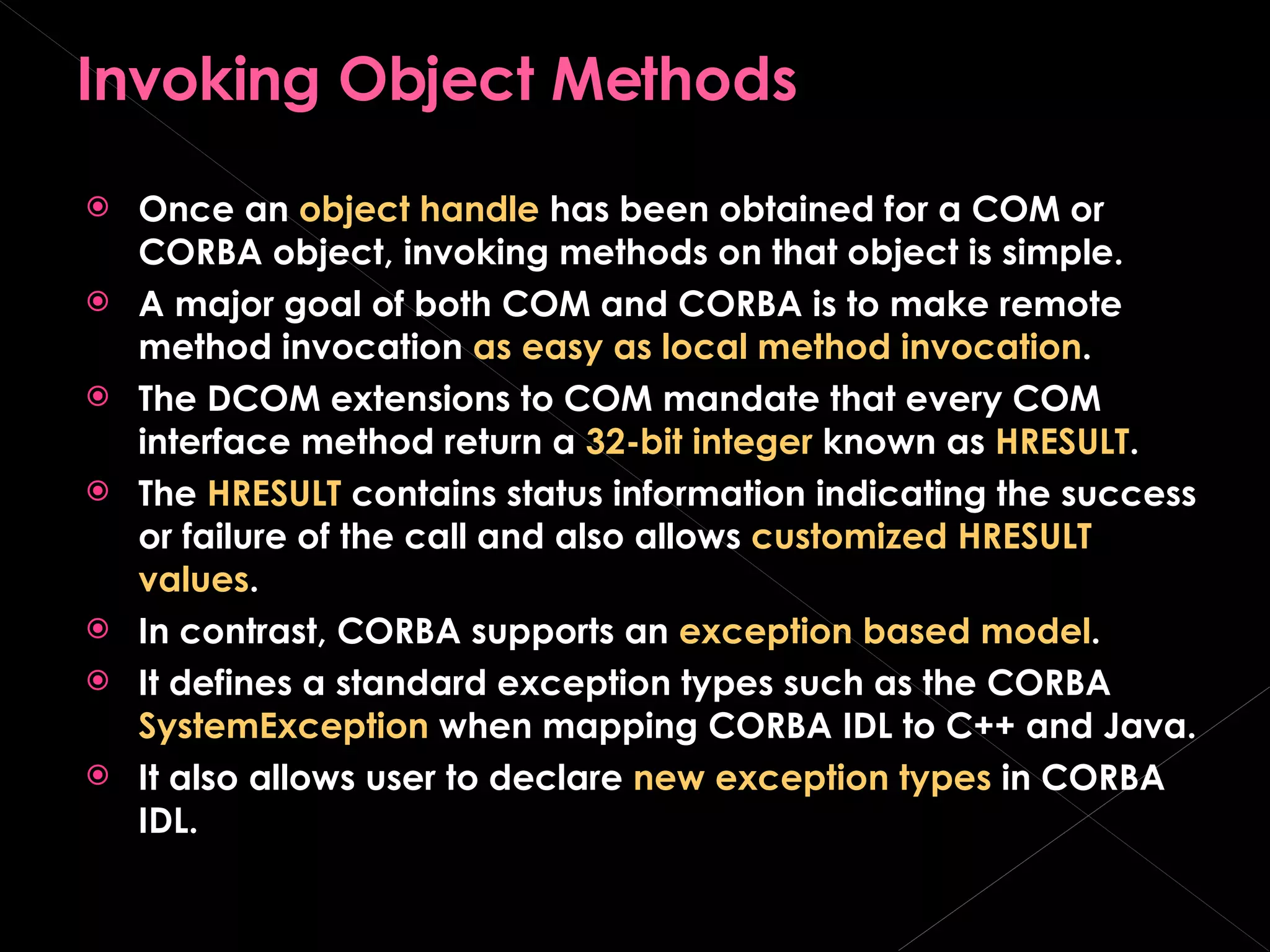Invoking Object Methods Once an  object handle  has been obtained for a COM or CORBA object, invoking methods on that object is simple. A major goal of both COM and CORBA is to make remote method invocation  as easy as local method invocation . The DCOM extensions to COM mandate that every COM interface method return a  32-bit integer  known as  HRESULT . The  HRESULT  contains status information indicating the success or failure of the call and also allows  customized HRESULT values . In contrast, CORBA supports an  exception based model . It defines a standard exception types such as the CORBA  SystemException  when mapping CORBA IDL to C++ and Java. It also allows user to declare  new exception types  in CORBA IDL. 