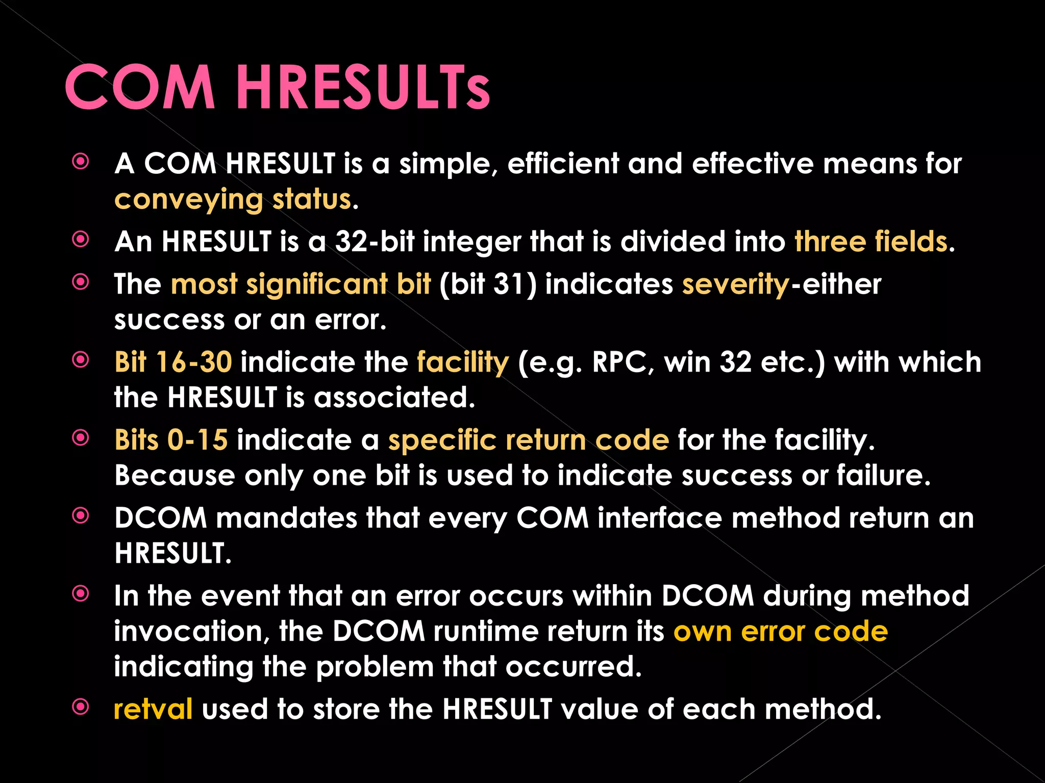 COM HRESULTs A COM HRESULT is a simple, efficient and effective means for  conveying status . An HRESULT is a 32-bit integer that is divided into  three fields . The  most significant bit  (bit 31) indicates  severity -either success or an error. Bit 16-30  indicate the  facility  (e.g. RPC, win 32 etc.) with which the HRESULT is associated. Bits 0-15  indicate a  specific return code  for the facility. Because only one bit is used to indicate success or failure.  DCOM mandates that every COM interface method return an HRESULT. In the event that an error occurs within DCOM during method invocation, the DCOM runtime return its  own error code  indicating the problem that occurred. retval  used to store the HRESULT value of each method. 