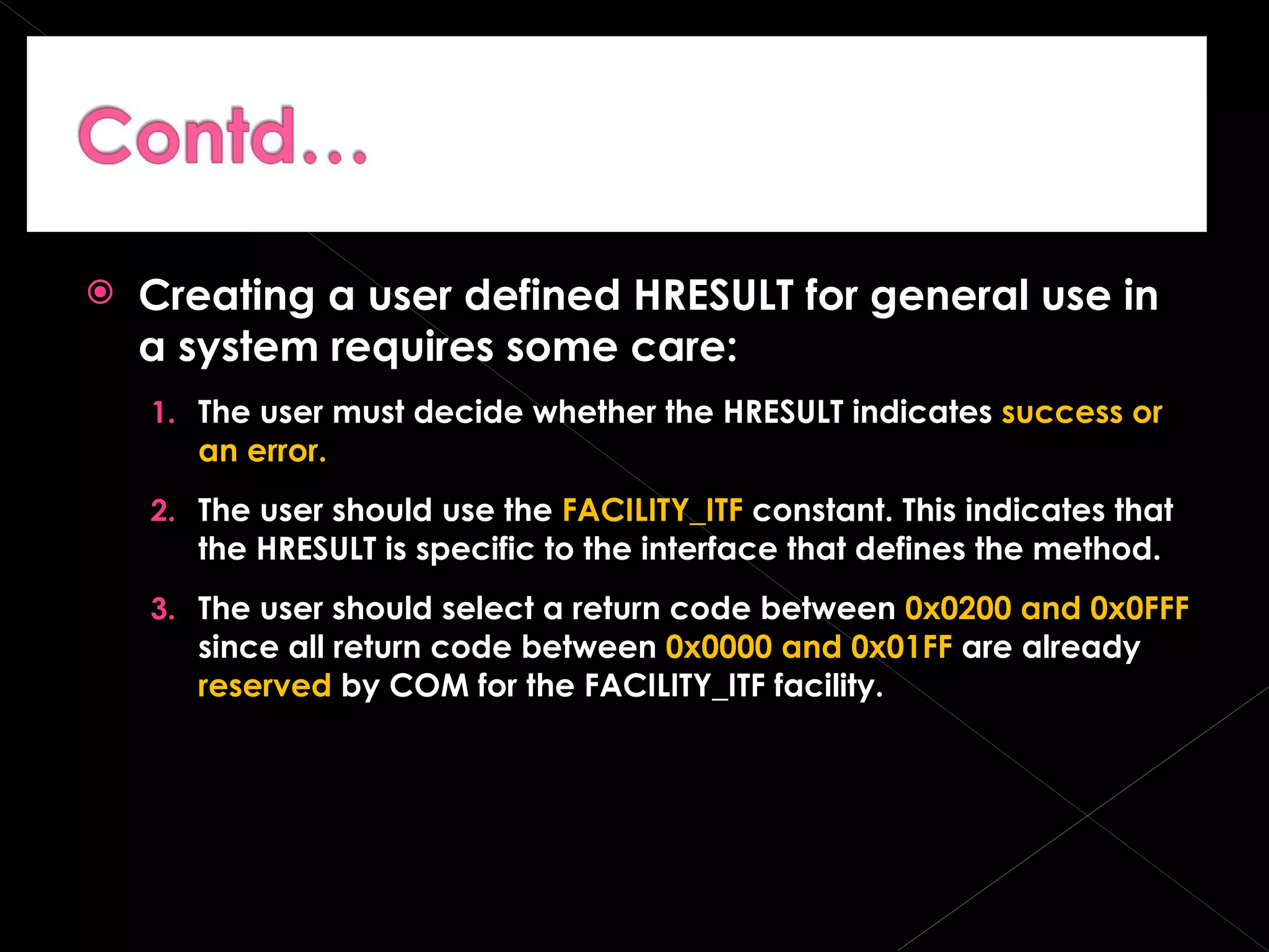 Creating a user defined HRESULT for general use in a system requires some care: The user must decide whether the HRESULT indicates  success or an error. The user should use the  FACILITY_ITF  constant. This indicates that the HRESULT is specific to the interface that defines the method. The user should select a return code between  0x0200 and 0x0FFF  since all return code between  0x0000 and 0x01FF  are already  reserved  by COM for the FACILITY_ITF facility. 
