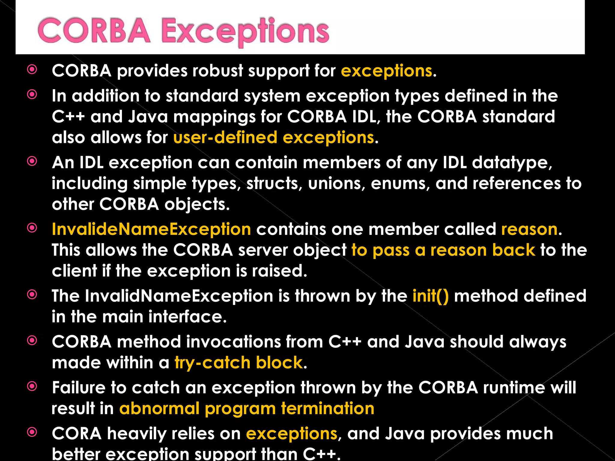 CORBA provides robust support for  exceptions . In addition to standard system exception types defined in the C++ and Java mappings for CORBA IDL, the CORBA standard also allows for  user-defined exceptions . An IDL exception can contain members of any IDL datatype, including simple types, structs, unions, enums, and references to other CORBA objects. InvalideNameException  contains one member called  reason . This allows the CORBA server object  to pass a reason back  to the client if the exception is raised. The InvalidNameException is thrown by the  init()  method defined in the main interface. CORBA method invocations from C++ and Java should always made within a  try-catch block . Failure to catch an exception thrown by the CORBA runtime will result in  abnormal program termination CORA heavily relies on  exceptions , and Java provides much better exception support than C++. 