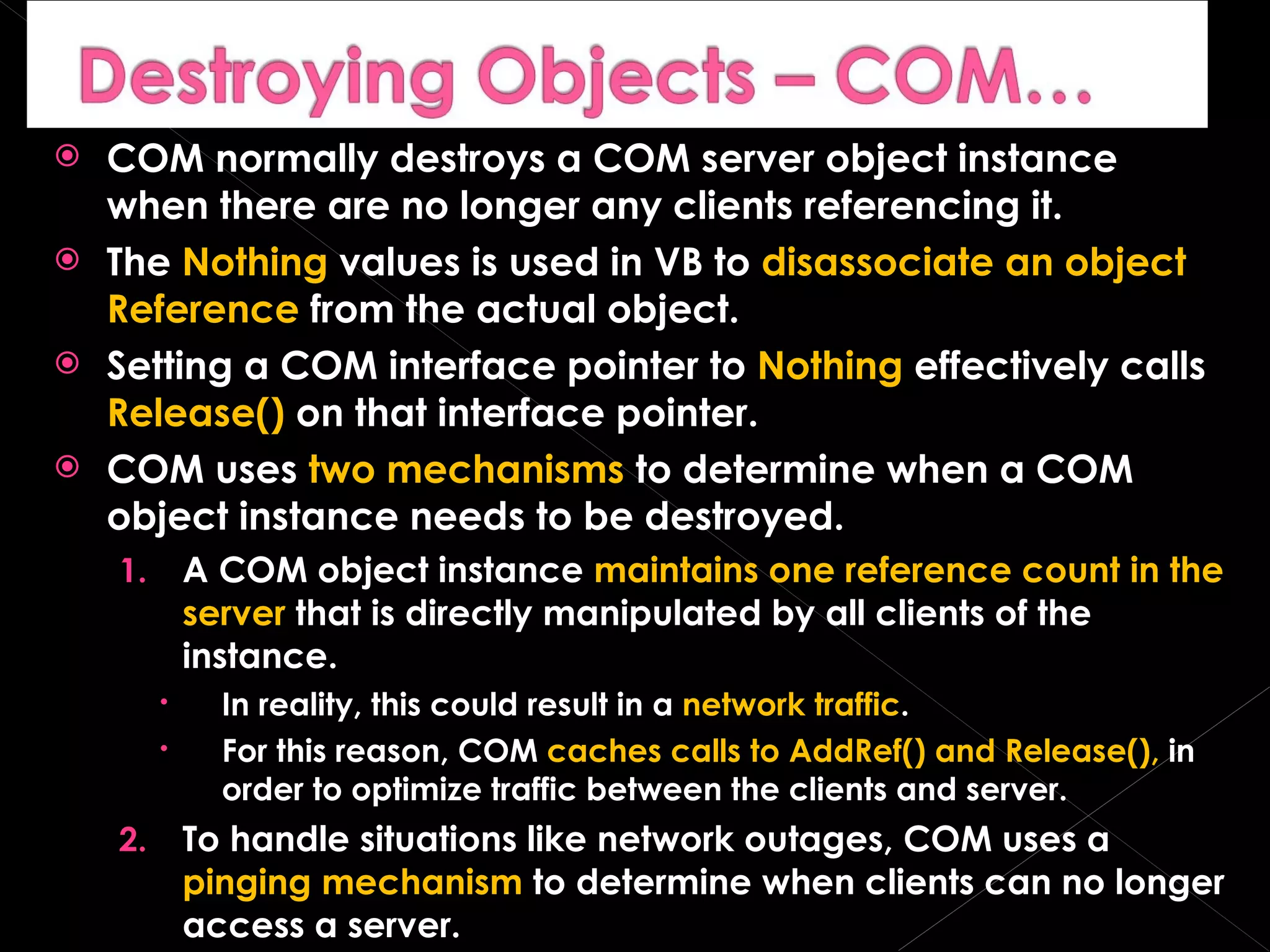 COM normally destroys a COM server object instance when there are no longer any clients referencing it. The  Nothing  values is used in VB to  disassociate an object Reference  from the actual object. Setting a COM interface pointer to  Nothing  effectively calls  Release()  on that interface pointer. COM uses  two mechanisms  to determine when a COM object instance needs to be destroyed. A COM object instance  maintains one reference count in the server  that is directly manipulated by all clients of the instance. In reality, this could result in a  network traffic . For this reason, COM  caches calls to AddRef() and Release(),  in order to optimize traffic between the clients and server. To handle situations like network outages, COM uses a  pinging mechanism  to determine when clients can no longer access a server. 