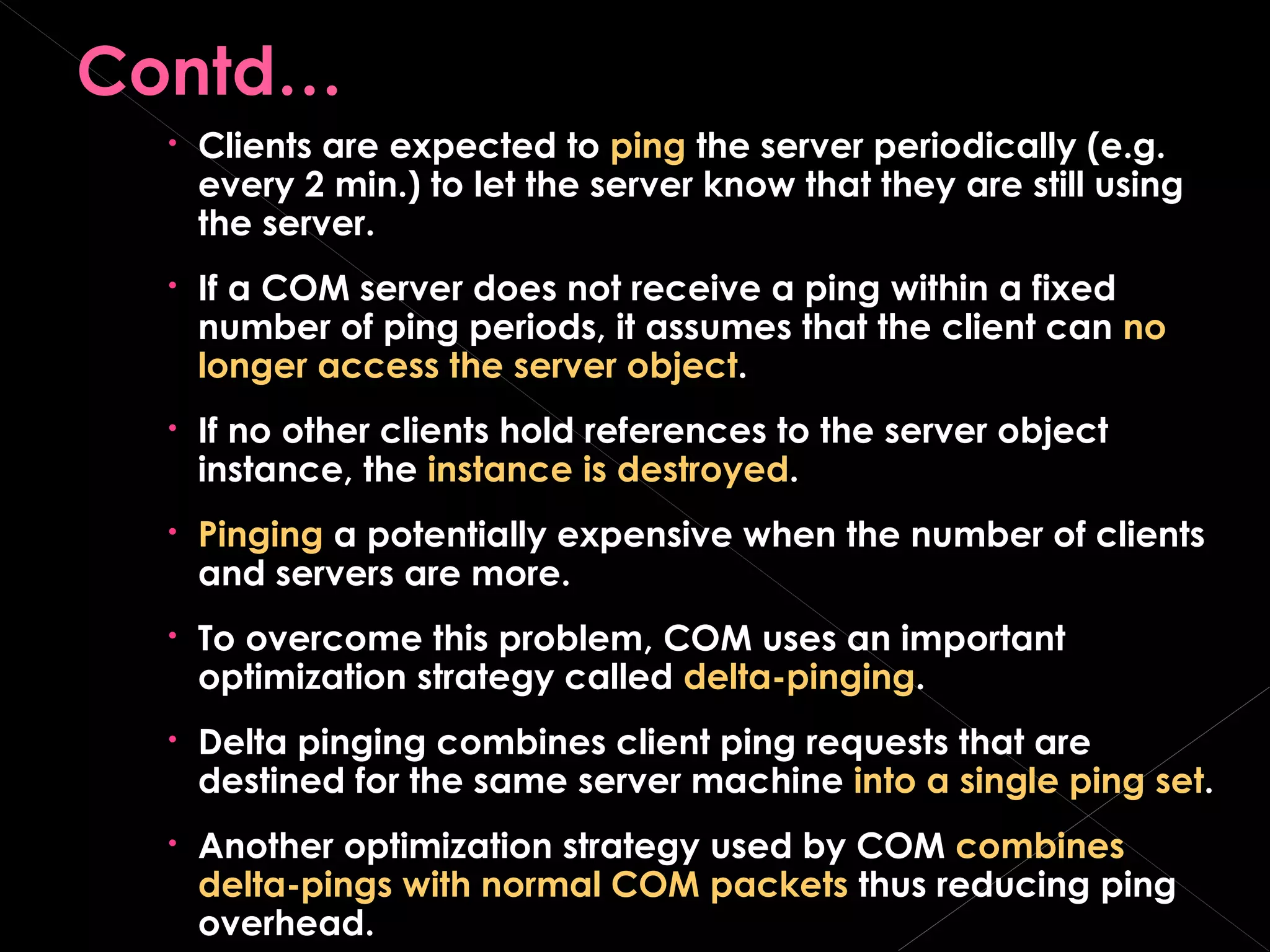Contd… Clients are expected to  ping  the server periodically (e.g. every 2 min.) to let the server know that they are still using the server. If a COM server does not receive a ping within a fixed number of ping periods, it assumes that the client can  no longer access the server object . If no other clients hold references to the server object instance, the  instance is destroyed . Pinging  a potentially expensive when the number of clients and servers are more. To overcome this problem, COM uses an important optimization strategy called  delta-pinging . Delta pinging combines client ping requests that are destined for the same server machine  into a single ping set . Another optimization strategy used by COM  combines   delta-pings with normal COM packets  thus reducing ping overhead. 