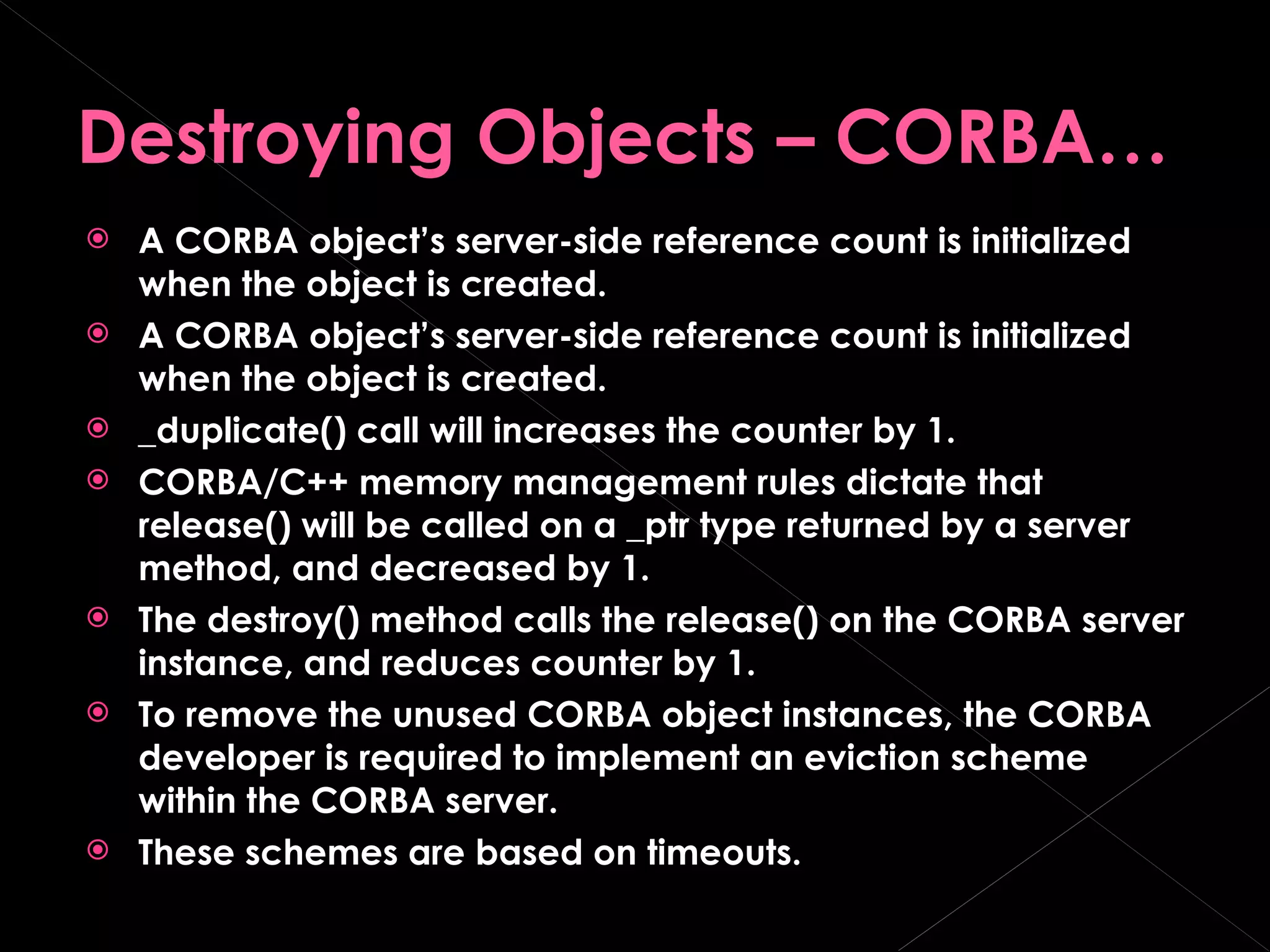 Destroying Objects – CORBA… A CORBA object’s server-side reference count is initialized when the object is created. A CORBA object’s server-side reference count is initialized when the object is created. _duplicate() call will increases the counter by 1. CORBA/C++ memory management rules dictate that release() will be called on a _ptr type returned by a server method, and decreased by 1. The destroy() method calls the release() on the CORBA server instance, and reduces counter by 1. To remove the unused CORBA object instances, the CORBA developer is required to implement an eviction scheme within the CORBA server. These schemes are based on timeouts. 